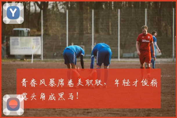 青春风暴席卷美职联,年轻才俊崭露头角成黑马!