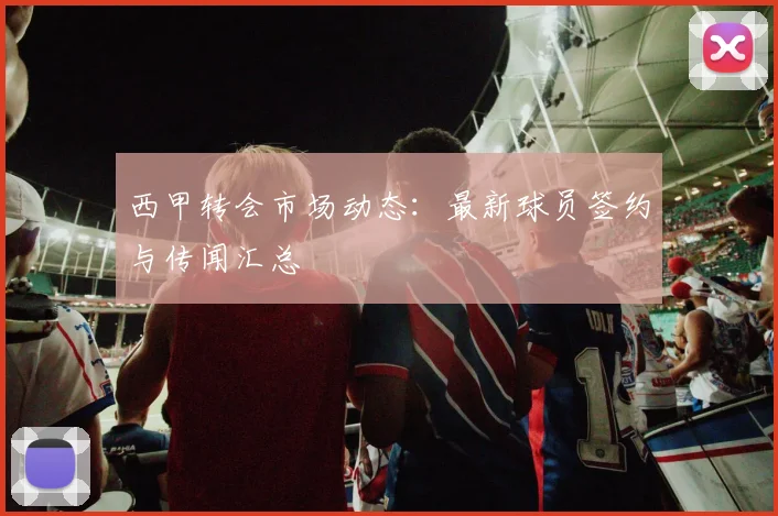 西甲转会市场动态:最新球员签约与传闻汇总