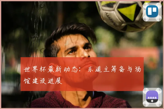 世界杯最新动态:东道主筹备与场馆建设进展