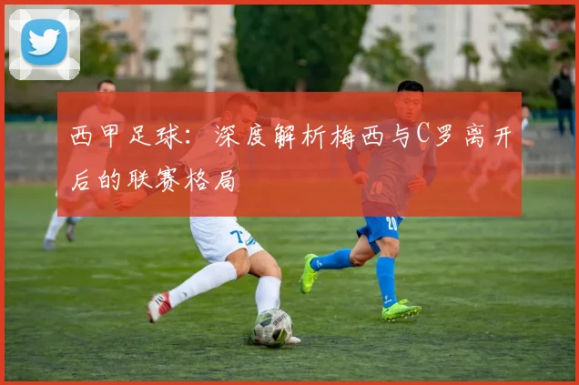 西甲足球:深度解析梅西与C罗离开后的联赛格局