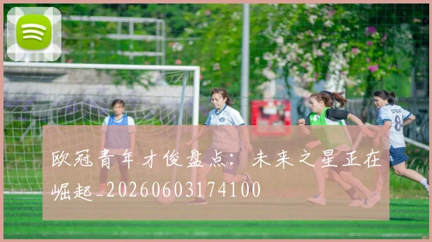 欧冠青年才俊盘点：未来之星正在崛起_20260603174100