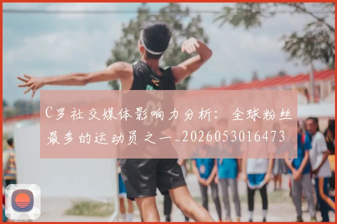 C罗社交媒体影响力分析：全球粉丝最多的运动员之一_20260530164733