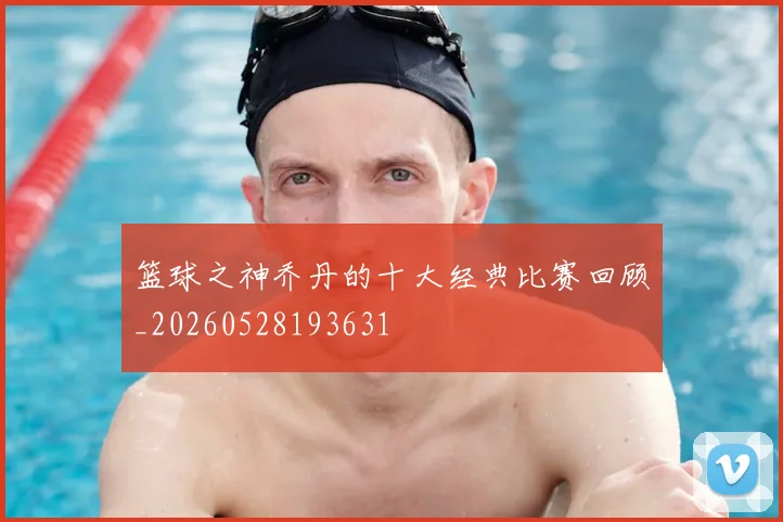篮球之神乔丹的十大经典比赛回顾_20260528193631