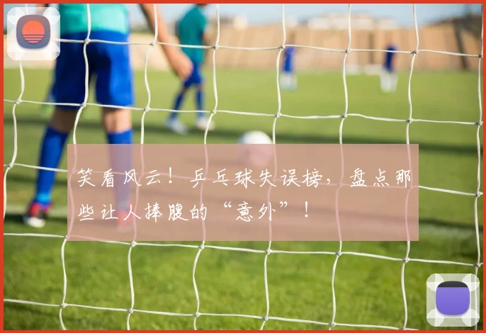 笑看风云!乒乓球失误榜,盘点那些让人捧腹的“意外”!